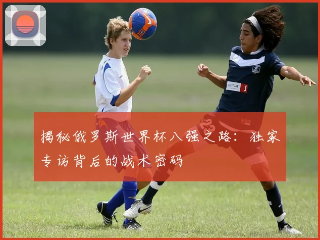 揭秘俄罗斯世界杯八强之路:独家专访背后的战术密码
