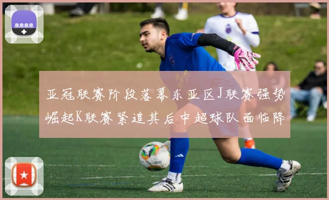 亚冠联赛阶段落幕东亚区J联赛强势崛起K联赛紧追其后中超球队面临降级危机