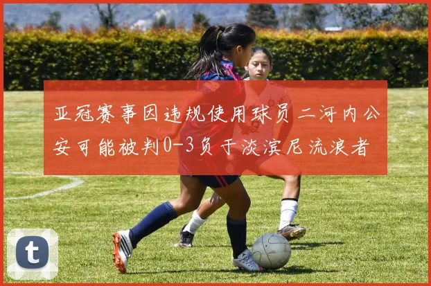 亚冠赛事因违规使用球员二河内公安可能被判0-3负于淡滨尼流浪者