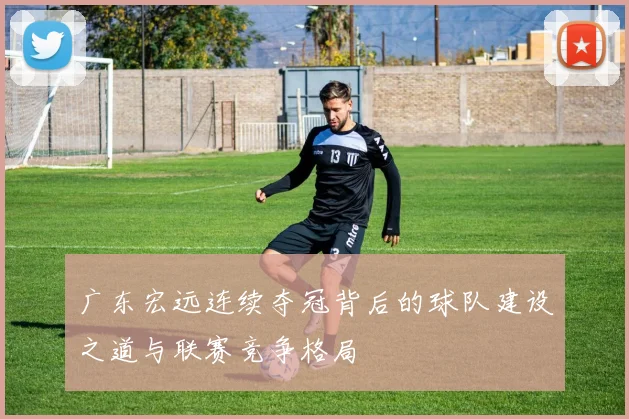 广东宏远连续夺冠背后的球队建设之道与联赛竞争格局