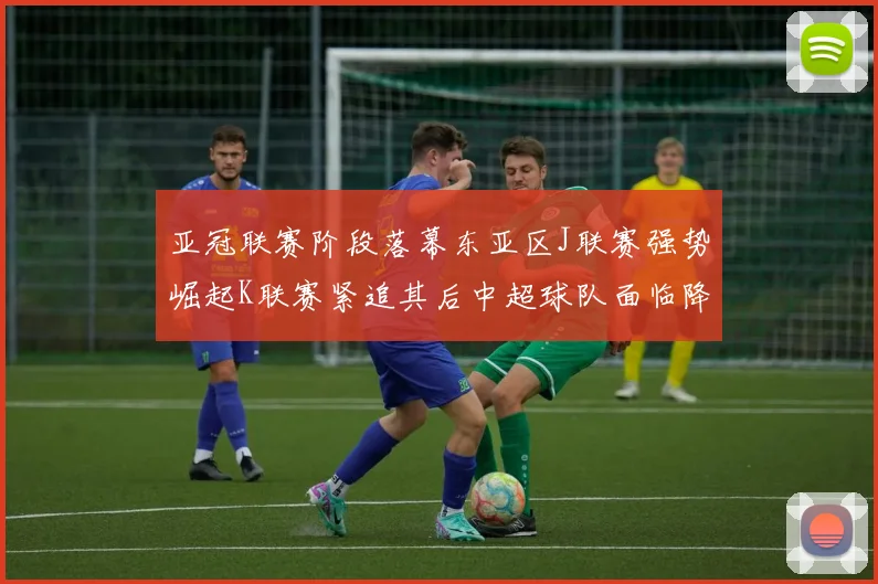 亚冠联赛阶段落幕东亚区J联赛强势崛起K联赛紧追其后中超球队面临降级危机