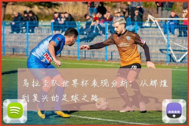 乌拉圭队世界杯表现分析:从辉煌到复兴的足球之路