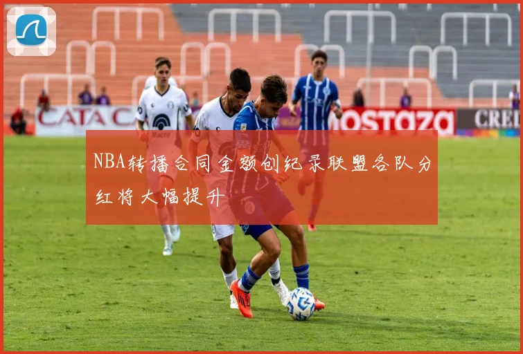 NBA转播合同金额创纪录联盟各队分红将大幅提升