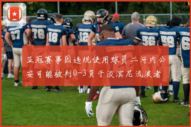 亚冠赛事因违规使用球员二河内公安可能被判0-3负于淡滨尼流浪者