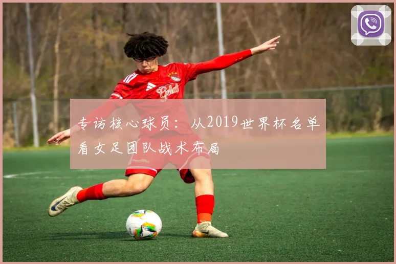 专访核心球员:从2019世界杯名单看女足团队战术布局