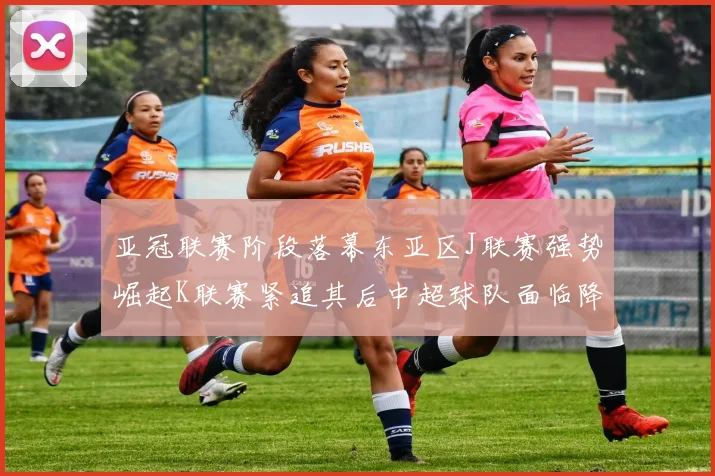 亚冠联赛阶段落幕东亚区J联赛强势崛起K联赛紧追其后中超球队面临降级危机