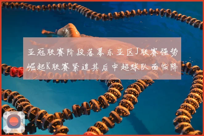 亚冠联赛阶段落幕东亚区J联赛强势崛起K联赛紧追其后中超球队面临降级危机