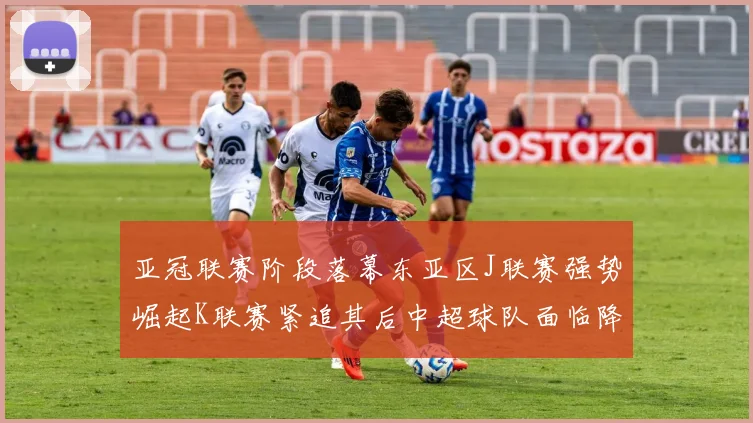 亚冠联赛阶段落幕东亚区J联赛强势崛起K联赛紧追其后中超球队面临降级危机
