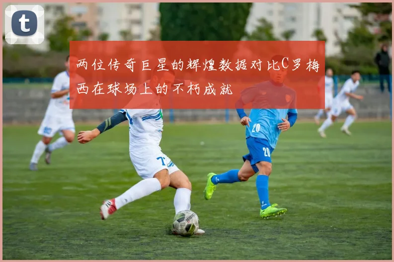 两位传奇巨星的辉煌数据对比C罗梅西在球场上的不朽成就