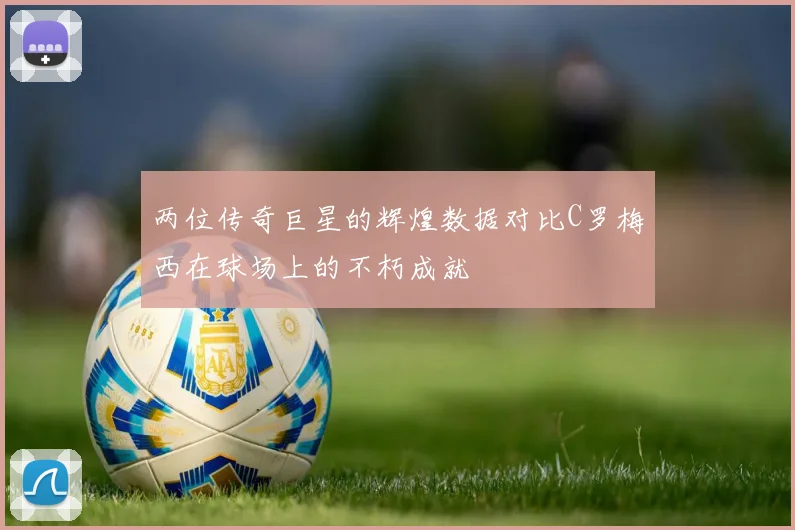 两位传奇巨星的辉煌数据对比C罗梅西在球场上的不朽成就
