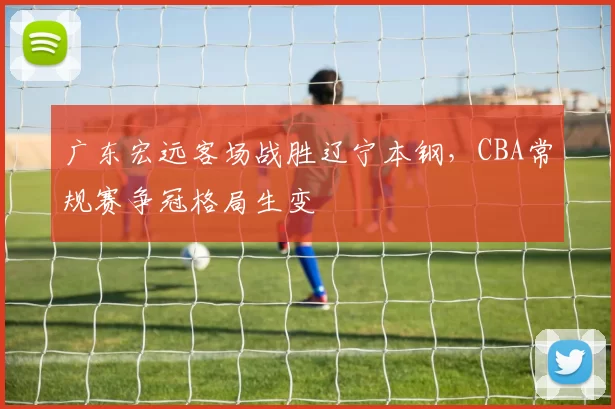 广东宏远客场战胜辽宁本钢，CBA常规赛争冠格局生变