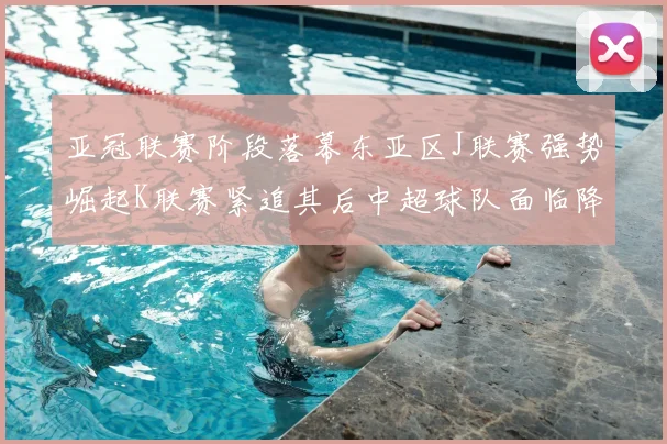 亚冠联赛阶段落幕东亚区J联赛强势崛起K联赛紧追其后中超球队面临降级危机