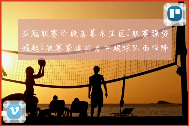 亚冠联赛阶段落幕东亚区J联赛强势崛起K联赛紧追其后中超球队面临降级危机