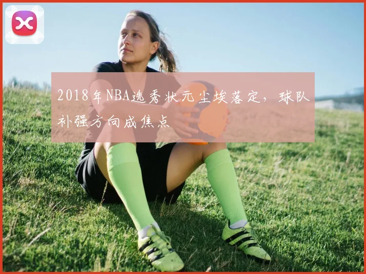 2018年NBA选秀状元尘埃落定,球队补强方向成焦点
