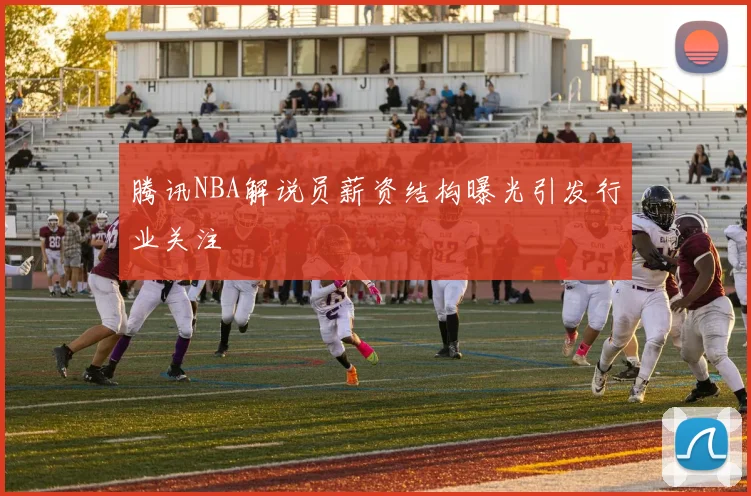 腾讯NBA解说员薪资结构曝光引发行业关注