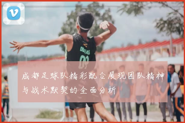 成都足球队精彩配合展现团队精神与战术默契的全面分析
