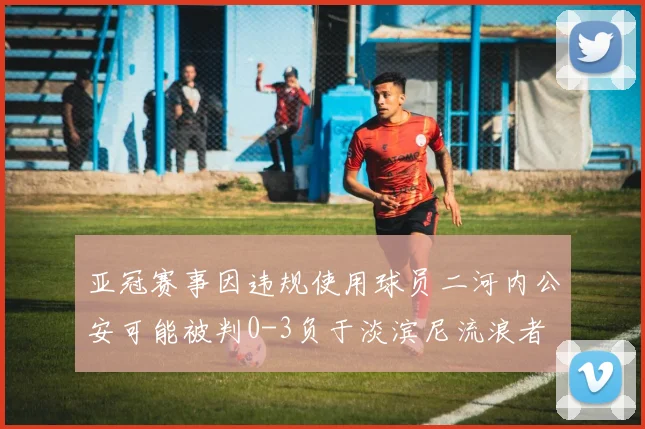 亚冠赛事因违规使用球员二河内公安可能被判0-3负于淡滨尼流浪者