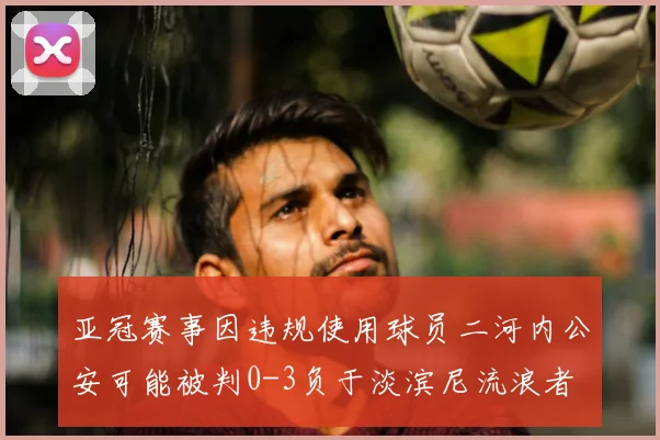 亚冠赛事因违规使用球员二河内公安可能被判0-3负于淡滨尼流浪者