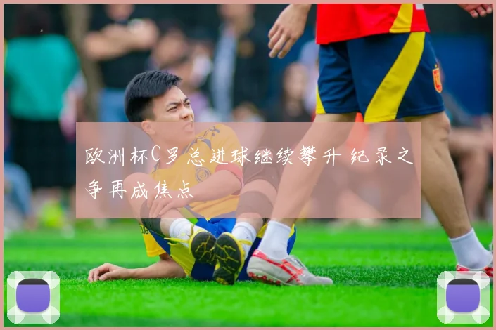 欧洲杯C罗总进球继续攀升 纪录之争再成焦点