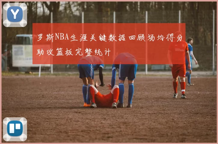 罗斯NBA生涯关键数据回顾场均得分助攻篮板完整统计