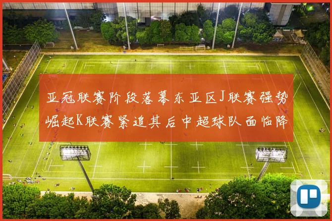 亚冠联赛阶段落幕东亚区J联赛强势崛起K联赛紧追其后中超球队面临降级危机