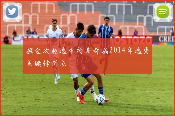 掘金次轮选中约基奇成2014年选秀关键转折点