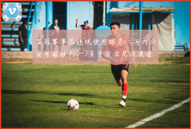 亚冠赛事因违规使用球员二河内公安可能被判0-3负于淡滨尼流浪者