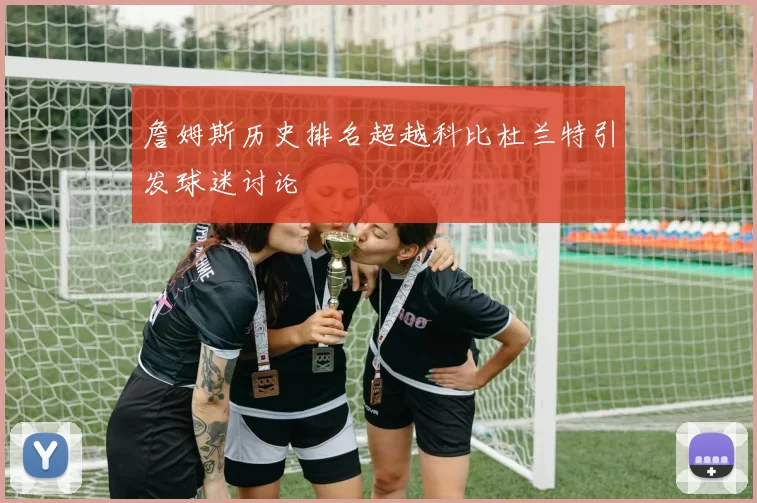 詹姆斯历史排名超越科比杜兰特引发球迷讨论